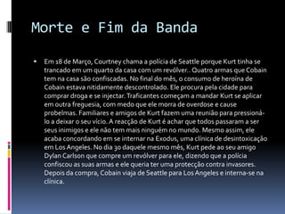 Morte e Fim da BandaEm 18 de Março, Courtney chama a polícia de Seattle porque Kurt tinha se trancado em um quarto da casa com um revólver.. Quatro armas que Cobain tem na casa são confiscadas. No final do mês, o consumo de heroína de Cobain estava nitidamente descontrolado. Ele procura pela cidade para comprar droga e se injectar. Traficantes começam a mandar Kurt se aplicar em outra freguesia, com medo que ele morra de overdose e cause probelmas. Familiares e amigos de Kurt fazem uma reunião para pressioná-lo a deixar o seu vício. A reacção de Kurt é achar que todos passaram a ser seus inimigos e ele não tem mais ninguém no mundo. Mesmo assim, ele acaba concordando em se internar na Exodus, uma clínica de desintoxicação em LosAngeles. No dia 30 daquele mesmo mês, Kurt pede ao seu amigo Dylan Carlson que compre um revólver para ele, dizendo que a polícia confiscou as suas armas e ele queria ter uma protecção contra invasores. Depois da compra, Cobain viaja de Seattle para LosAngeles e interna-se na clínica.
