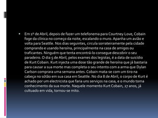 Em 1º de Abril, depois de fazer um telefonema para Courtney Love, Cobain foge da clínica no começo da noite, escalando o muro. Apanha um avião e volta para Seattle. Nos dias seguintes, circula sorrateiramente pela cidade comprando e usando heroína, principalmente na casa de amigos ou traficantes. Ninguém que tenta encontrá-lo consegue descobrir o seu paradeiro. O dia 5 de Abril, pelos exames dos legistas, é a data de suicídio de Kurt Cobain. Kurt injecta uma dose tão grande de heroína que já bastaria para causar a sua morte mas completa o seu intento com a arma que Dylan Carlson comprara uma semana antes. Cobain mata-se com um tiro na cabeça no sótão em sua casa em Seattle. No dia 8 de Abril, o corpo de Kurt é achado por um electricista que faria uns serviços na casa, e o mundo toma conhecimento da sua morte. Naquele momento Kurt Cobain, 27 anos, já cultuado em vida, tornou-se mito. 