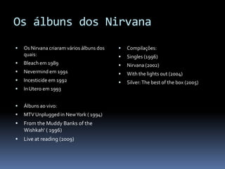 Os álbuns dos NirvanaOs Nirvana criaram vários álbuns dos quais:Bleach em 1989Nevermind em 1991Incesticide em 1992In Utero em 1993Álbuns ao vivo:MTV Unpluggedin New York ( 1994)From the Muddy Banks of the Wishkah‘ ( 1996)Live at reading (2009)Compilações:Singles (1996)Nirvana (2002)Withthelightsout (2004)Silver: The best of the box (2005)