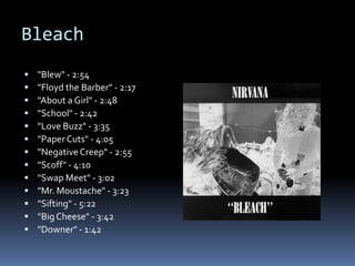 Bleach"Blew" - 2:54"Floyd the Barber" - 2:17"About a Girl" - 2:48"School" - 2:42"Love Buzz" - 3:35"Paper Cuts" - 4:05"Negative Creep" - 2:55"Scoff" - 4:10"Swap Meet" - 3:02"Mr. Moustache" - 3:23"Sifting" - 5:22"Big Cheese" - 3:42"Downer" - 1:42