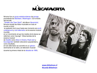 www.bittelman.cl Ricardo  Bittelman MÚSICA FAVORITA Nirvana fue un  grupo   estadounidense  de  grunge , procedente de  Aberdeen ,  Washington . Con el éxito del sencillo &quot; Smells Like Teen Spirit &quot;, del álbum  Nevermind , Nirvana escaló las listas musicales en todo el mundo e inició la explosión de lo que hasta ese momento era  punk   underground  y  rock alternativo  en la escena musical mundial,  en un movimiento al que los medios de la época se referirían como &quot;grunge&quot;. Otras bandas de la escena musical  de  Seattle  como  Alice in Chains ,  Pearl Jam  y  Soundgarden  también obtuvieron popularidad y, como resultado,  el rock alternativo se convirtió en un  género  dominante en la radio y la televisión musical  durante la primera mitad de la  década de 1990 . 