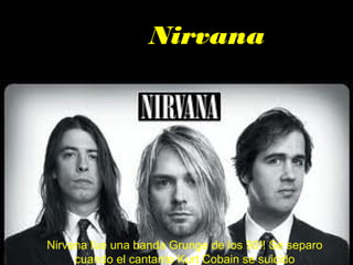 Nirvana




Nirvana fue una banda Grunge de los 90!! Se separo
     cuando el cantante Kurt Cobain se suicido
 