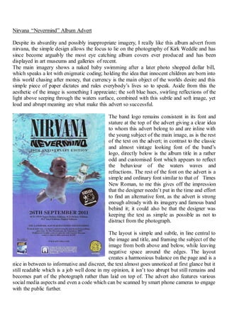 Nirvana “Nevermind” Album Advert
Despite its absurdity and possibly inappropriate imagery, I really like this album advert from
nirvana, the simple design allows the focus to lie on the photography of Kirk Weddle and has
since become arguably the most eye catching album covers ever produced and has been
displayed in art museums and galleries of recent.
The main imagery shows a naked baby swimming after a later photo shopped dollar bill,
which speaks a lot with enigmatic coding; holding the idea that innocent children are born into
this world chasing after money, that currency is the main object of the worlds desire and this
simple piece of paper dictates and rules everybody’s lives so to speak. Aside from this the
aesthetic of the image is something I appreciate; the soft blue hues, swirling reflections of the
light above seeping through the waters surface, combined with this subtle and soft image, yet
loud and abrupt meaning are what make this advert so successful.
The band logo remains consistent in its font and
stature at the top of the advert giving a clear idea
to whom this advert belong to and are inline with
the young subject of the main image, as is the rest
of the text on the advert; in contrast to the classic
and almost vintage looking font of the band’s
logo, directly below is the album title in a rather
odd and customised font which appears to reflect
the behaviour of the waters waves and
refractions. The rest of the font on the advert is a
simple and ordinary font similar to that of Times
New Roman, to me this gives off the impression
that the designer needn’t put in the time and effort
to find an alternative font, as the advert is strong
enough already with its imagery and famous band
behind it; it could also be that the designer was
keeping the text as simple as possible as not to
distract from the photograph.
The layout is simple and subtle, in line central to
the image and title, and framing the subject of the
image from both above and below, while leaving
negative space around the edges. The layout
creates a harmonious balance on the page and is a
nice in between to informative and discreet, the text almost goes unnoticed at first glance but it
still readable which is a job well done in my opinion, it isn’t too abrupt but still remains and
becomes part of the photograph rather than laid on top of. The advert also features various
social media aspects and even a code which can be scanned by smart phone cameras to engage
with the public further.
 