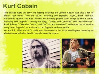 Kurt Cobain
The Beatles were an early and lasting influence on Cobain. Cobain was also a fan of
classic rock bands from the 1970s, including Led Zeppelin, AC/DC, Black Sabbath,
Aerosmith, Queen, and Kiss. Nirvana occasionally played cover songs by these bands,
including Led Zeppelin's "Immigrant Song", "Dazed and Confused" and "Heartbreaker",
Black Sabbath's "Hand of Doom," and Kiss' "Do You Love Me?", and wrote the Incesticide
song "Aero Zeppelin" as a tribute to Led Zeppelin and Aerosmith.
On April 8, 1994, Cobain's body was discovered at his Lake Washington home by an
electrician who had arrived to install a security system.
 