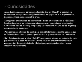 - Curiosidades · Jason Everman aparece como segundo guitarrista en “Bleach” (a pesar de no haber tocado nada) a modo de agradecimiento por pagar los 606 $ que costó la grabación, dinero que nunca volvió a ver. · En la gira de presentación de “Nevermind”, dieron un concierto en el Festival de Reading (Inglaterra) sin haber ensayado en meses y tomándoselo a cachondeo (Kurt salió en silla de ruedas y con peluca). Este concierto fue uno de los mejores y más variados de su carrera. · Para convencer a Cobain de que hiciera algo sólo tenían que decirle que es lo que había hecho John Lennon, puesto que Kurt era un gran admirador de The Beatles. · Kurt Cobain pertenece al triste “Club 27”, que agrupa a todos los músicos del rock que murieron a la edad de 27 años. En este “club” se encuentran también Jim Morrison, Jimi Hendrix, Janis Joplin y Brian Jones, entre muchos otros menos conocidos mundialmente. 
