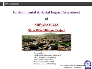 1EIA Presentation
RCG School of Infrastructure Design &
Management, IIT Kharagpur
EIA presentation
Presented by :
Pulok Ranjan Mohanta (16ID60S01)
Pacify Marwein (16ID60R09)
Sangit Banik (16ID60R15)
Md Wamique (16ID60R14)
Shakhar Anand (16ID60R06)
Environmental & Social Impact Assessment
of
NIRVANA HILLS
Slum Rehabilitation Project
 