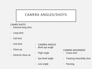 CAMERA ANGLES/SHOTS
CAMER SHOTS
- Extreme long shot
- Long shot
- Full shot
- mid shot
- Close up
- Extreme close up
- CAMERA ANGLES
- Birds eye angle
- High angle
- Eye-level angle
- Low angle
CAMERA MOVEMENT
- Crane shot
- Tracking shot/dolly shot
- Panning
 