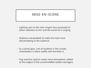 MISE-EN-SCENE
• Lighting cast on the main singers face purposely to
drawn attention to him and the words he is singing.
• Shadows manipulated to make him look more
disorientating to the audience.
• In a school gym. Lots of students in the crowds,
cheerleaders in black outfits with the letter A.
• Fog machine used to create more atmosphere, added
to the subject of the uncontrollable restless teenagers.
 
