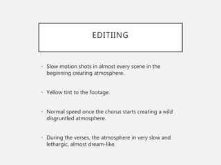 EDITIING
• Slow motion shots in almost every scene in the
beginning creating atmosphere.
• Yellow tint to the footage.
• Normal speed once the chorus starts creating a wild
disgruntled atmosphere.
• During the verses, the atmosphere in very slow and
lethargic, almost dream-like.
 