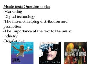 Music texts Question topics
-Marketing
-Digital technology
-The internet helping distribution and
promotion
-The Importance of the text to the music
industry
-Regulations
 