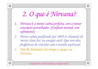 2. O que é Nirvana?
1. Nirvana é a mente calma perfeita, sem a menor
   conceição perturbador. (Conforto mental, sem
   sofrimento)
2. Mente calma purificado por 100% é chamado de
   'mente clara luz' ou energia sutil. Que tem alta
   freqüência de vincular com o mundo espiritual.
3. Não há limitações de tempo e espaço no
   Nirvana.

                                     Tsuchiyama.
           Copyright © 2012, Hitoshi Tsuchiyama. All rights reserved.
 