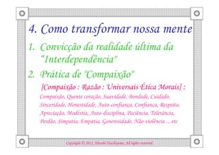 4. Como transformar nossa mente
1. Convicção da realidade última da
   “Interdependência"
2. Prática de "Compaixão"
   [Compaixão : Razão : Universais Ética Morais] :
  Compaixão, Quente coração, Suavidade, Bondade, Cuidado,
  Sinceridade, Honestidade, Auto-confiança, Confiança, Respeito,
  Apreciação, Modéstia, Auto-disciplina, Paciência, Tolerância,
  Perdão, Simpatia, Empatia, Generosidade, Não-violência ... etc


                                       Tsuchiyama.
             Copyright © 2012, Hitoshi Tsuchiyama. All rights reserved.
 