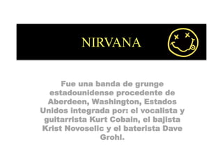NIRVANA
Fue una banda de grunge
estadounidense procedente de
Aberdeen, Washington, Estados
Unidos integrada por: el vocalista y
guitarrista Kurt Cobain, el bajista
Krist Novoselic y el baterista Dave
Grohl.
 