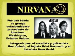 Integrada por: el vocalista y guitarrista
Kurt Cobain, el bajista Krist Novoselic y el
baterista Dave Grohl.
Fue una banda
de grunge
estadounidense
procedente de
Aberdeen,
Washington,
Estados Unidos.
 