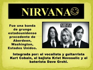 Integrada por: el vocalista y guitarrista
Kurt Cobain, el bajista Krist Novoselic y el
baterista Dave Grohl.
Fue una banda
de grunge
estadounidense
procedente de
Aberdeen,
Washington,
Estados Unidos.
 