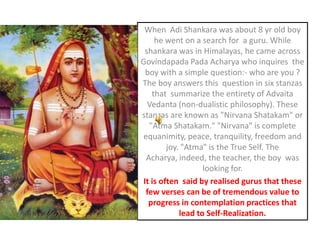 When  AdiShankara was about 8 yr old boy he went on a search for  a guru. While shankara was in Himalayas, he came across GovindapadaPadaAcharya who inquires  the boy with a simple question:- who are you ? The boy answers this  question in six stanzas that  summarize the entirety of Advaita Vedanta (non-dualistic philosophy). These stanzas are known as "Nirvana Shatakam" or "AtmaShatakam." "Nirvana" is complete equanimity, peace, tranquility, freedom and joy. "Atma" is the True Self. The  Acharya, indeed, the teacher, the boy  was looking for. It is often  said by realised gurus that these few verses can be of tremendous value to progress in contemplation practices that lead to Self-Realization. 