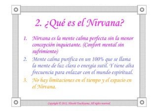 2. ¿Qué es el Nirvana?
1. Nirvana es la mente calma perfecta sin la menor
   concepción inquietante. (Confort mental sin
   sufrimiento)
2. Mente calma purifica en un 100% que se llama
   la mente de luz clara o energía sutil. Y tiene alta
   frecuencia para enlazar con el mundo espiritual.
3. No hay limitaciones en el tiempo y el espacio en
   el Nirvana.

                                      Tsuchiyama.
            Copyright © 2012, Hitoshi Tsuchiyama. All rights reserved.
 
