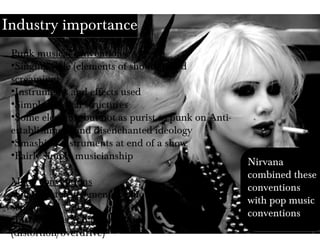 Industry importance
Punk musical conventions
•Singing style (elements of shouting and
screaming)
•Instruments and effects used
•Simple musical structures
•Some elements but not as purist as punk on Anti-
establishment and disenchanted ideology
•Smashing instruments at end of a show
•Fairly simply musicianship
Metal conventions
•Singing style (elements of shouting and
screaming)
•Instruments and effects used
(distortion/overdrive)
Nirvana
combined these
conventions
with pop music
conventions
 