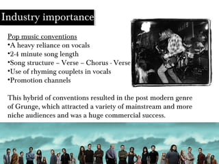 Industry importance
Pop music conventions
•A heavy reliance on vocals
•2-4 minute song length
•Song structure – Verse – Chorus - Verse
•Use of rhyming couplets in vocals
•Promotion channels
This hybrid of conventions resulted in the post modern genre
of Grunge, which attracted a variety of mainstream and more
niche audiences and was a huge commercial success.
 