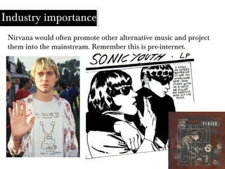 Industry importance
Nirvana would often promote other alternative music and project
them into the mainstream. Remember this is pre-internet.
 