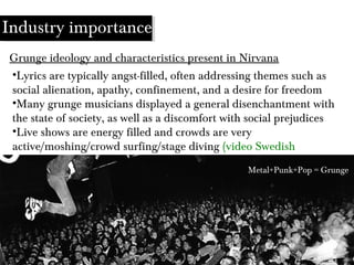 •Lyrics are typically angst-filled, often addressing themes such as
social alienation, apathy, confinement, and a desire for freedom
•Many grunge musicians displayed a general disenchantment with
the state of society, as well as a discomfort with social prejudices
•Live shows are energy filled and crowds are very
active/moshing/crowd surfing/stage diving (video Swedish
interview)
Grunge ideology and characteristics present in Nirvana
Industry importance
Metal+Punk+Pop = Grunge
 