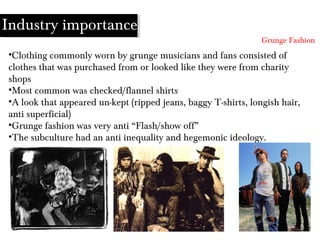 •Clothing commonly worn by grunge musicians and fans consisted of
clothes that was purchased from or looked like they were from charity
shops
•Most common was checked/flannel shirts
•A look that appeared un-kept (ripped jeans, baggy T-shirts, longish hair,
anti superficial)
•Grunge fashion was very anti “Flash/show off”
•The subculture had an anti inequality and hegemonic ideology.
Grunge Fashion
Industry importance
 