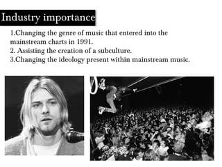 1.Changing the genre of music that entered into the
mainstream charts in 1991.
2. Assisting the creation of a subculture.
3.Changing the ideology present within mainstream music.
Industry importance
 