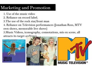 Marketing and Promotion
1. Use of the music video
2. Reliance on record label.
3.The use of the rock star/front man
4. Reliance on Television performances (Jonathan Ross, MTV
own shows, memorable live shows)
5.Music Videos, iconography, connotations, mis en scene, all
attracts its target audience
 