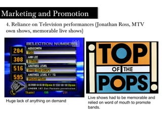 Marketing and Promotion
4. Reliance on Television performances (Jonathan Ross, MTV
own shows, memorable live shows)
Huge lack of anything on demand
Live shows had to be memorable and
relied on word of mouth to promote
bands.
 