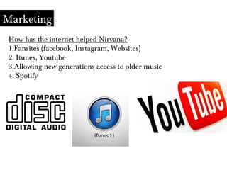 How has the internet helped Nirvana?
1.Fansites (facebook, Instagram, Websites)
2. Itunes, Youtube
3.Allowing new generations access to older music
4. Spotify
Marketing
 