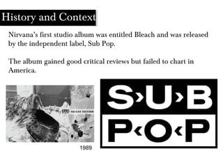 1989
Nirvana’s first studio album was entitled Bleach and was released
by the independent label, Sub Pop.
The album gained good critical reviews but failed to chart in
America.
History and Context
 