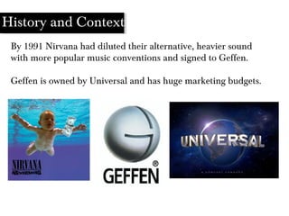 By 1991 Nirvana had diluted their alternative, heavier sound
with more popular music conventions and signed to Geffen.
Geffen is owned by Universal and has huge marketing budgets.
History and Context
 