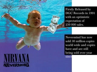 Firstly Released by
DGC Records in 1991
with an optimistic
expectation of
250 000 sales.
Nevermind has now
sold 30 million copies
world wide and copies
have and are still
being sold ever year
since
 