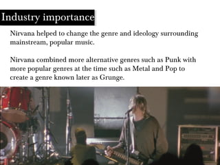 Industry importance
Nirvana helped to change the genre and ideology surrounding
mainstream, popular music.
Nirvana combined more alternative genres such as Punk with
more popular genres at the time such as Metal and Pop to
create a genre known later as Grunge.
 