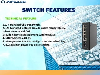 SWITCH FEATURES
TECHINICAL FEATURE
1.L2 + managed GbE PoE Switch.
2. L2+ Managed features provide easier manageability,
robust security and QoS.
3.Built in Device Management System (DMS).
4. DHCP ServerIPv4/IPv6
6. Management Poe Port configuration and scheduling.
7. 802.3 at high power PoE plus standard.
 