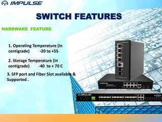 SWITCH FEATURES
HARDWARE FEATURE
1. Operating Temperature (in
centigrade) -20 to +55
2. Storage Temperature (in
centigrade) -40 to + 70 C
3. SFP port and Fiber Slot available &
Supported .
 