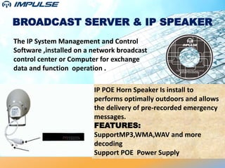 BROADCAST SERVER & IP SPEAKER
The IP System Management and Control
Software ,installed on a network broadcast
control center or Computer for exchange
data and function operation .
IP POE Horn Speaker Is install to
performs optimally outdoors and allows
the delivery of pre-recorded emergency
messages.
FEATURES:
SupportMP3,WMA,WAV and more
decoding
Support POE Power Supply
 