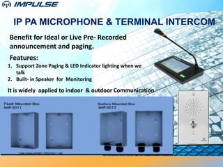 IP PA MICROPHONE & TERMINAL INTERCOM
Features:
Benefit for Ideal or Live Pre- Recorded
announcement and paging.
It is widely applied to indoor & outdoor Communication
1. Support Zone Paging & LED Indicator lighting when we
talk
2. Built- in Speaker for Monitoring
 