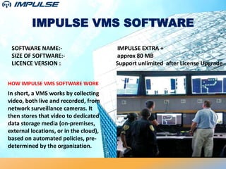 IMPULSE VMS SOFTWARE
SOFTWARE NAME:- IMPULSE EXTRA +
SIZE OF SOFTWARE:- approx 80 MB
LICENCE VERSION : Support unlimited after License Upgrade
HOW IMPULSE VMS SOFTWARE WORK
In short, a VMS works by collecting
video, both live and recorded, from
network surveillance cameras. It
then stores that video to dedicated
data storage media (on-premises,
external locations, or in the cloud),
based on automated policies, pre-
determined by the organization.
 