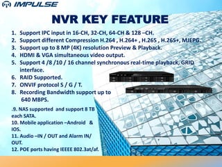 NVR KEY FEATURE
1. Support IPC input in 16-CH, 32-CH, 64-CH & 128 –CH.
2. Support different Compression H.264 , H.264+ , H.265 , H.265+, MJEPG.
3. Support up to 8 MP (4K) resolution Preview & Playback.
4. HDMI & VGA simultaneous video output.
5. Support 4 /8 /10 / 16 channel synchronous real-time playback, GRID
interface.
6. RAID Supported.
7. ONVIF protocol S / G / T.
8. Recording Bandwidth support up to
640 MBPS.
.9. NAS supported and support 8 TB
each SATA.
10. Mobile application –Android &
IOS.
11. Audio –IN / OUT and Alarm IN/
OUT.
12. POE ports having IEEEE 802.3at/af.
 