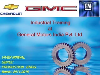 Industrial Training 
at 
General Motors India Pvt. Ltd. 
VIVEK NIRWAL 
GBPEC 
PRODUCTION ENGG. 
Batch:- 2011-2015 
 