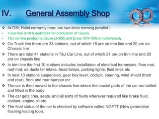 IV. General Assembly Shop 
 At GM, Halol currently there are two lines running parallel : 
• Truck line (I-163) dedicated for production of Tavera 
• T&J car line producing Cruze (J-300) and Enjoy (CN-100) simultaneously 
 On Truck line there are 38 stations, out of which 18 are on trim line and 20 are on 
Chassis line 
 There are total 41 stations in T&J Car Line, out of which 21 are on trim line and 20 
are on chassis line 
 In trim line the first 10 stations includes installation of electrical harnesses, floor mat, 
roof mat, air ducts for intake, head lamps, parking lights, fluid lines etc 
 In next 10 stations suspension, gear box lever, cockpit, steering, wind shield (front 
and rear), front and rear bumper etc 
 The car is then moved to the chassis line where the crucial parts of the car are bolted 
and fitted in the body 
 The car gets tires, seats, and all sorts of fluids wherever required like brake fluid, 
coolant, engine oil etc. 
 The final status of the car is checked by software called NGFTT (New generation 
flashing testing tool). 
 