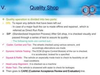 V. Quality Shop 
 Quality operation is divided into two parts: 
 DRL: To repair any defects that have been left out 
: In case of a major fault the car is made offline and repaired , which is 
referred as Direct Run Rate 
 SIP : (Standardized Inspection Process) After GA shop, it is checked visually and 
passed through a series of test to assure its quality 
: The following tests are carried out;- 
 Caster, Camber and Toe : The wheels checked using various sensors, and 
accordingly altercations are made 
 Dynamic Vehicle Testing : The ECM (Engine Control Module) of the car is checked, 
it is accelerated, braked for a specified 
 Squeak & Rattle : The vehicle on aspecially made track to check its feasibility on all 
road conditions 
 Head Lamp Alignment : It is checked via a machine 
 Water Test : The vehicle is showered with water to check for leakages 
 Then goes to CARE (Customer Acceptance Review and Evaluation) line. 
 