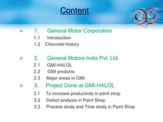 Content 
 1. General Motor Corporation 
1.1 Introduction 
1.2 Chevrolet history 
 2. General Motors India Pvt. Ltd. 
2.1 GMI-HALOL 
2.2 GMI products 
2.3 Major areas in GMI 
 3. Project Done at GMI-HALOL 
3.1 To increase productivity in paint shop 
3.2 Defect analysis in Paint Shop 
3.3 Process study and Time study in Paint Shop 
 