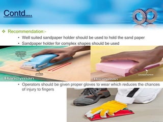 Contd…. 
 Recommendation:- 
• Well suited sandpaper holder should be used to hold the sand paper 
• Sandpaper holder for complex shapes should be used 
• Operators should be given proper gloves to wear which reduces the chances 
of injury to fingers 
 