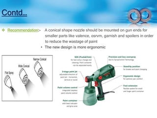 Contd… 
 Recommendation:- A conical shape nozzle should be mounted on gun ends for 
smaller parts like valence, osrvm, garnish and spoilers in order 
to reduce the wastage of paint 
• The new design is more ergonomic 
 