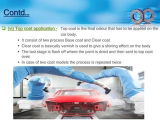 Contd… 
 (vi) Top coat application - Top coat is the final colour that has to be applied on the 
car body. 
 It consist of two process Base coat and Clear coat 
 Clear coat is basically varnish is used to give a shining effect on the body 
 The last stage is flash off where the paint is dried and then sent to top coat 
oven 
 In case of two coat models the process is repeated twice 
 