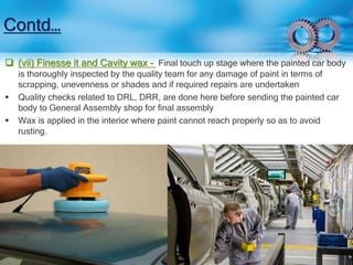 Contd… 
 (vii) Finesse it and Cavity wax - Final touch up stage where the painted car body 
is thoroughly inspected by the quality team for any damage of paint in terms of 
scrapping, unevenness or shades and if required repairs are undertaken 
 Quality checks related to DRL, DRR, are done here before sending the painted car 
body to General Assembly shop for final assembly 
 Wax is applied in the interior where paint cannot reach properly so as to avoid 
rusting. 
 