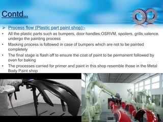 Contd… 
 Process flow (Plastic part paint shop):- 
• All the plastic parts such as bumpers, door handles,OSRVM, spoilers, grills,valence. 
undergo the painting process 
• Masking process is followed in case of bumpers which are not to be painted 
completely 
• The final stage is flash off to ensure the coat of paint to be permanent followed by 
oven for baking 
• The processes carried for primer and paint in this shop resemble those in the Metal 
Body Paint shop 
 