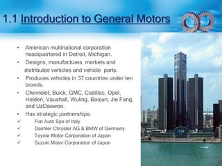 1.1 Introduction to General Motors 
• American multinational corporation 
headquartered in Detroit, Michigan. 
• Designs, manufactures, markets and 
distributes vehicles and vehicle parts. 
• Produces vehicles in 37 countries under ten 
brands. 
• Chevrolet, Buick, GMC, Cadillac, Opel, 
Holden, Vauxhall, Wuling, Baojun, Jie Fang, 
and UzDaewoo. 
• Has strategic partnerships: 
 Fiat Auto Spa of Italy 
 Daimler Chrysler AG & BMW of Germany 
 Toyota Motor Corporation of Japan 
 Suzuki Motor Corporation of Japan 
 
